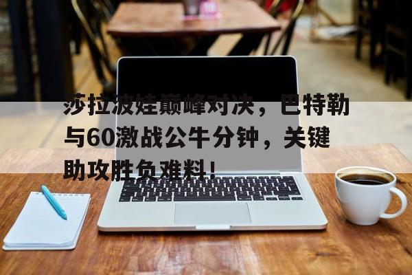 KAIYUN-莎拉波娃巅峰对决，巴特勒与60激战公牛分钟，关键助攻胜负难料！的简单介绍