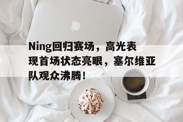开云-Ning回归赛场，高光表现首场状态亮眼，塞尔维亚队观众沸腾！的简单介绍